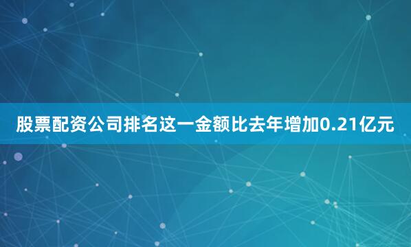 股票配资公司排名这一金额比去年增加0.21亿元