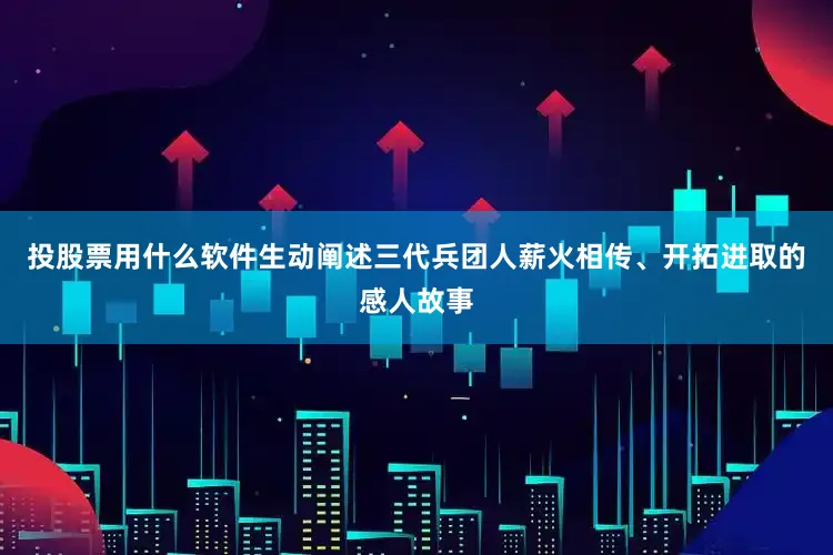 投股票用什么软件生动阐述三代兵团人薪火相传、开拓进取的感人故事