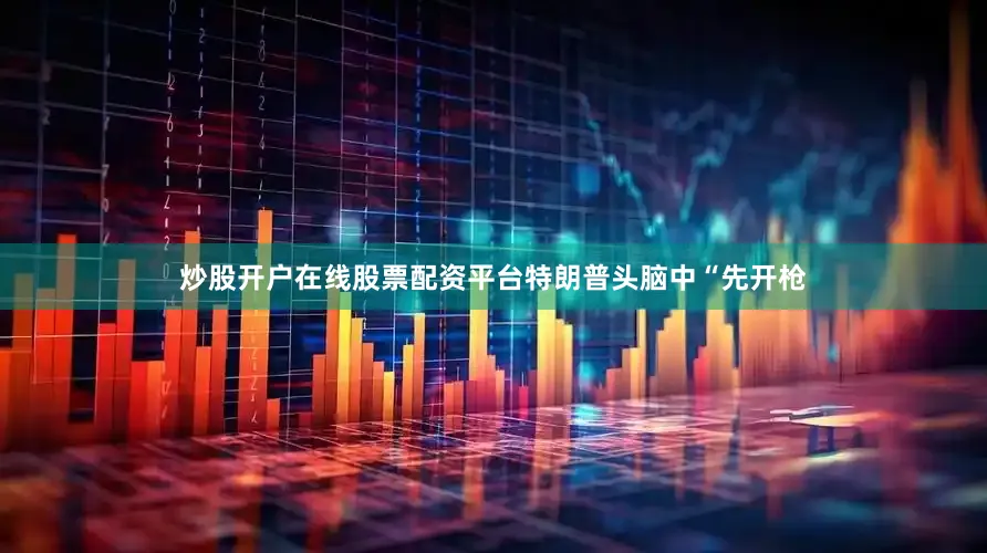炒股开户在线股票配资平台特朗普头脑中“先开枪