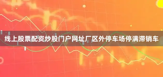 线上股票配资炒股门户网址厂区外停车场停满滞销车